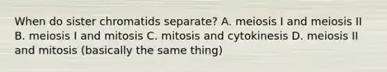 When do sister chromatids separate? A. meiosis I and meiosis II B. meiosis I and mitosis C. mitosis and cytokinesis D. meiosis II and mitosis (basically the same thing)