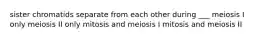 sister chromatids separate from each other during ___ meiosis I only meiosis II only mitosis and meiosis I mitosis and meiosis II