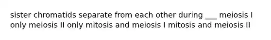 sister chromatids separate from each other during ___ meiosis I only meiosis II only mitosis and meiosis I mitosis and meiosis II