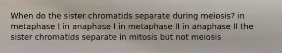 When do the sister chromatids separate during meiosis? in metaphase I in anaphase I in metaphase II in anaphase II the sister chromatids separate in mitosis but not meiosis