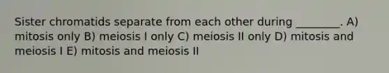 Sister chromatids separate from each other during ________. A) mitosis only B) meiosis I only C) meiosis II only D) mitosis and meiosis I E) mitosis and meiosis II