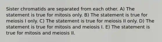 Sister chromatids are separated from each other. A) The statement is true for mitosis only. B) The statement is true for meiosis I only. C) The statement is true for meiosis II only. D) The statement is true for mitosis and meiosis I. E) The statement is true for mitosis and meiosis II.