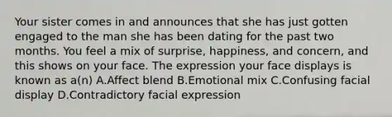 Your sister comes in and announces that she has just gotten engaged to the man she has been dating for the past two months. You feel a mix of surprise, happiness, and concern, and this shows on your face. The expression your face displays is known as a(n) A.Affect blend B.Emotional mix C.Confusing facial display D.Contradictory facial expression