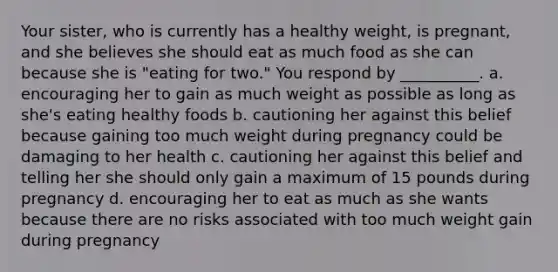 Your sister, who is currently has a healthy weight, is pregnant, and she believes she should eat as much food as she can because she is "eating for two." You respond by __________. a. encouraging her to gain as much weight as possible as long as she's eating healthy foods b. cautioning her against this belief because gaining too much weight during pregnancy could be damaging to her health c. cautioning her against this belief and telling her she should only gain a maximum of 15 pounds during pregnancy d. encouraging her to eat as much as she wants because there are no risks associated with too much weight gain during pregnancy