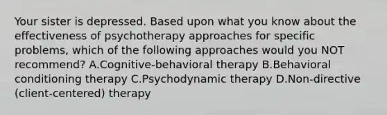 Your sister is depressed. Based upon what you know about the effectiveness of psychotherapy approaches for specific problems, which of the following approaches would you NOT recommend? A.Cognitive-behavioral therapy B.Behavioral conditioning therapy C.Psychodynamic therapy D.Non-directive (client-centered) therapy