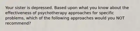 Your sister is depressed. Based upon what you know about the effectiveness of psychotherapy approaches for specific problems, which of the following approaches would you NOT recommend?