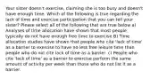 Your sister doesn't exercise, claiming she is too busy and doesn't have enough time. Which of the following is true regarding the lack of time and exercise participation that you can tell your sister? Please select all of the following that are true below a) Analyses of time allocation have shown that most people typically do not have enough free time to exercise B) Time allocation studies have shown that people who cite 'lack of time' as a barrier to exercise to have no less free leisure time than people who do not cite lack of time as a barrier. c) People who cite 'lack of time' as a barrier to exercise perform the same amount of activity per week than those who do not list it as a barrier.