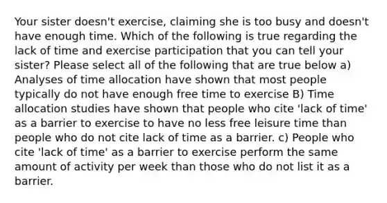 Your sister doesn't exercise, claiming she is too busy and doesn't have enough time. Which of the following is true regarding the lack of time and exercise participation that you can tell your sister? Please select all of the following that are true below a) Analyses of time allocation have shown that most people typically do not have enough free time to exercise B) Time allocation studies have shown that people who cite 'lack of time' as a barrier to exercise to have no less free leisure time than people who do not cite lack of time as a barrier. c) People who cite 'lack of time' as a barrier to exercise perform the same amount of activity per week than those who do not list it as a barrier.