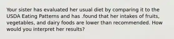 Your sister has evaluated her usual diet by comparing it to the USDA Eating Patterns and has .found that her intakes of fruits, vegetables, and dairy foods are lower than recommended. How would you interpret her results?