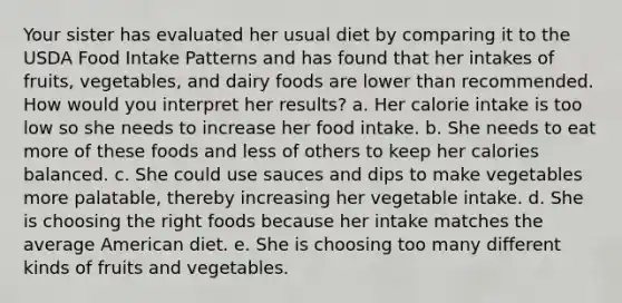 Your sister has evaluated her usual diet by comparing it to the USDA Food Intake Patterns and has found that her intakes of fruits, vegetables, and dairy foods are lower than recommended. How would you interpret her results?​ a. Her calorie intake is too low so she needs to increase her food intake. b. She needs to eat more of these foods and less of others to keep her calories balanced. ​c. She could use sauces and dips to make vegetables more palatable, thereby increasing her vegetable intake. ​d. She is choosing the right foods because her intake matches the average American diet. ​e. She is choosing too many different kinds of fruits and vegetables.