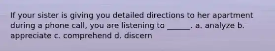 If your sister is giving you detailed directions to her apartment during a phone call, you are listening to ______. a. analyze b. appreciate c. comprehend d. discern