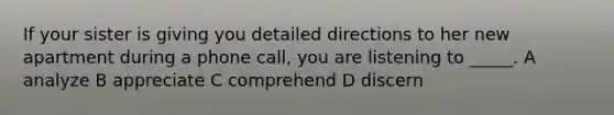 If your sister is giving you detailed directions to her new apartment during a phone call, you are listening to _____. A analyze B appreciate C comprehend D discern