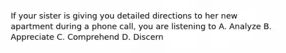 If your sister is giving you detailed directions to her new apartment during a phone call, you are listening to A. Analyze B. Appreciate C. Comprehend D. Discern