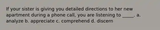 If your sister is giving you detailed directions to her new apartment during a phone call, you are listening to _____. a. analyze b. appreciate c. comprehend d. discern