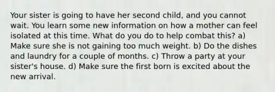 Your sister is going to have her second child, and you cannot wait. You learn some new information on how a mother can feel isolated at this time. What do you do to help combat this? a) Make sure she is not gaining too much weight. b) Do the dishes and laundry for a couple of months. c) Throw a party at your sister's house. d) Make sure the first born is excited about the new arrival.