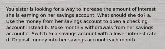 You sister is looking for a way to increase the amount of interest she is earning on her savings account. What should she do? a. Use the money from her savings account to open a checking account instead b. Make monthly withdrawals from her savings account c. Switch to a savings account with a lower interest rate d. Deposit money into her savings account each month