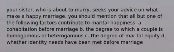 your sister, who is about to marry, seeks your advice on what make a happy marriage. you should mention that all but one of the following factors contribute to marital happiness. a. cohabitation before marriage b. the degree to which a couple is homogamous or heterogamous c. the degree of marital equity d. whether identity needs have been met before marriage