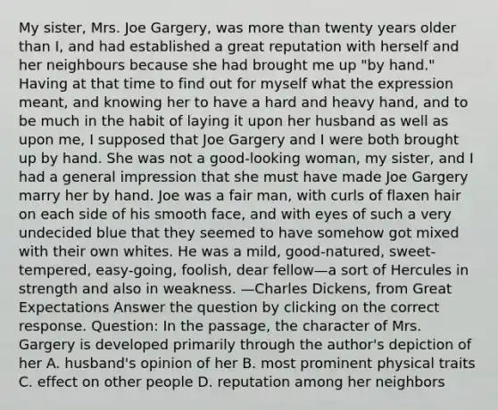 My sister, Mrs. Joe Gargery, was more than twenty years older than I, and had established a great reputation with herself and her neighbours because she had brought me up "by hand." Having at that time to find out for myself what the expression meant, and knowing her to have a hard and heavy hand, and to be much in the habit of laying it upon her husband as well as upon me, I supposed that Joe Gargery and I were both brought up by hand. She was not a good-looking woman, my sister, and I had a general impression that she must have made Joe Gargery marry her by hand. Joe was a fair man, with curls of flaxen hair on each side of his smooth face, and with eyes of such a very undecided blue that they seemed to have somehow got mixed with their own whites. He was a mild, good-natured, sweet-tempered, easy-going, foolish, dear fellow—a sort of Hercules in strength and also in weakness. —Charles Dickens, from Great Expectations Answer the question by clicking on the correct response. Question: In the passage, the character of Mrs. Gargery is developed primarily through the author's depiction of her A. husband's opinion of her B. most prominent physical traits C. effect on other people D. reputation among her neighbors