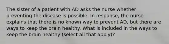 The sister of a patient with AD asks the nurse whether preventing the disease is possible. In response, the nurse explains that there is no known way to prevent AD, but there are ways to keep the brain healthy. What is included in the ways to keep the brain healthy (select all that apply)?