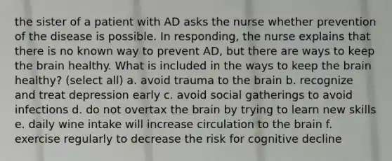 the sister of a patient with AD asks the nurse whether prevention of the disease is possible. In responding, the nurse explains that there is no known way to prevent AD, but there are ways to keep the brain healthy. What is included in the ways to keep the brain healthy? (select all) a. avoid trauma to the brain b. recognize and treat depression early c. avoid social gatherings to avoid infections d. do not overtax the brain by trying to learn new skills e. daily wine intake will increase circulation to the brain f. exercise regularly to decrease the risk for cognitive decline