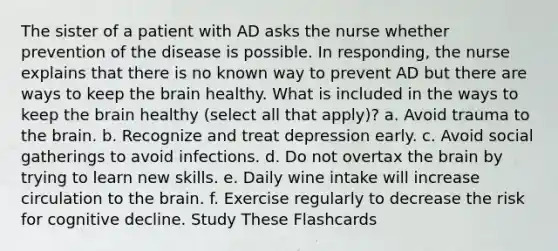 The sister of a patient with AD asks the nurse whether prevention of the disease is possible. In responding, the nurse explains that there is no known way to prevent AD but there are ways to keep the brain healthy. What is included in the ways to keep the brain healthy (select all that apply)? a. Avoid trauma to the brain. b. Recognize and treat depression early. c. Avoid social gatherings to avoid infections. d. Do not overtax the brain by trying to learn new skills. e. Daily wine intake will increase circulation to the brain. f. Exercise regularly to decrease the risk for cognitive decline. Study These Flashcards