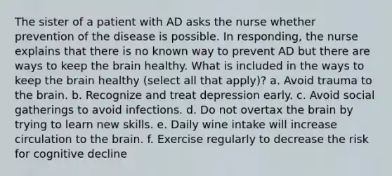 The sister of a patient with AD asks the nurse whether prevention of the disease is possible. In responding, the nurse explains that there is no known way to prevent AD but there are ways to keep the brain healthy. What is included in the ways to keep the brain healthy (select all that apply)? a. Avoid trauma to the brain. b. Recognize and treat depression early. c. Avoid social gatherings to avoid infections. d. Do not overtax the brain by trying to learn new skills. e. Daily wine intake will increase circulation to the brain. f. Exercise regularly to decrease the risk for cognitive decline