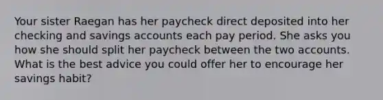 Your sister Raegan has her paycheck direct deposited into her checking and savings accounts each pay period. She asks you how she should split her paycheck between the two accounts. What is the best advice you could offer her to encourage her savings habit?