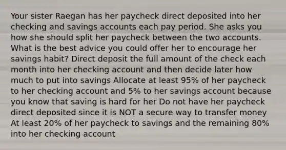 Your sister Raegan has her paycheck direct deposited into her checking and savings accounts each pay period. She asks you how she should split her paycheck between the two accounts. What is the best advice you could offer her to encourage her savings habit? Direct deposit the full amount of the check each month into her checking account and then decide later how much to put into savings Allocate at least 95% of her paycheck to her checking account and 5% to her savings account because you know that saving is hard for her Do not have her paycheck direct deposited since it is NOT a secure way to transfer money At least 20% of her paycheck to savings and the remaining 80% into her checking account