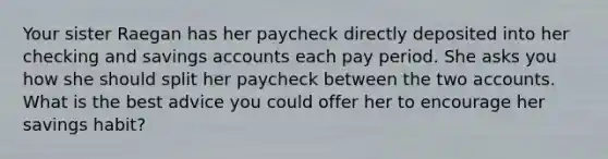 Your sister Raegan has her paycheck directly deposited into her checking and savings accounts each pay period. She asks you how she should split her paycheck between the two accounts. What is the best advice you could offer her to encourage her savings habit?