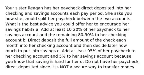 Your sister Reagan has her paycheck direct deposited into her checking and savings accounts each pay period. She asks you how she should split her paycheck between the two accounts. What is the best advice you could offer her to encourage her savings habit? a. Add at least 10-20% of her paycheck to her savings account and the remaining 80-90% to her checking account b. Direct deposit the full amount of the check each month into her checking account and then decide later how much to put into savings c. Add at least 95% of her paycheck to her checking account and 5% to her savings account because you know that saving is hard for her d. Do not have her paycheck direct deposited since it is NOT a secure way to transfer money