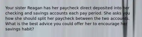 Your sister Reagan has her paycheck direct deposited into her checking and savings accounts each pay period. She asks you how she should split her paycheck between the two accounts. What is the best advice you could offer her to encourage her savings habit?