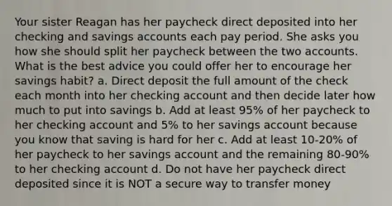 Your sister Reagan has her paycheck direct deposited into her checking and savings accounts each pay period. She asks you how she should split her paycheck between the two accounts. What is the best advice you could offer her to encourage her savings habit? a. Direct deposit the full amount of the check each month into her checking account and then decide later how much to put into savings b. Add at least 95% of her paycheck to her checking account and 5% to her savings account because you know that saving is hard for her c. Add at least 10-20% of her paycheck to her savings account and the remaining 80-90% to her checking account d. Do not have her paycheck direct deposited since it is NOT a secure way to transfer money