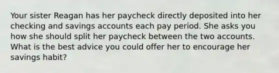 Your sister Reagan has her paycheck directly deposited into her checking and savings accounts each pay period. She asks you how she should split her paycheck between the two accounts. What is the best advice you could offer her to encourage her savings habit?