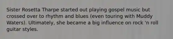 Sister Rosetta Tharpe started out playing gospel music but crossed over to rhythm and blues (even touring with Muddy Waters). Ultimately, she became a big influence on rock 'n roll guitar styles.