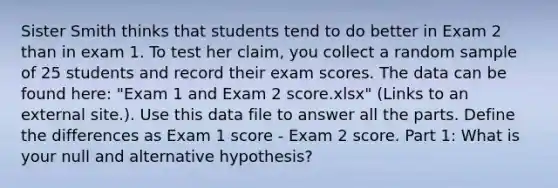 Sister Smith thinks that students tend to do better in Exam 2 than in exam 1. To test her claim, you collect a random sample of 25 students and record their exam scores. The data can be found here: "Exam 1 and Exam 2 score.xlsx" (Links to an external site.). Use this data file to answer all the parts. Define the differences as Exam 1 score - Exam 2 score. Part 1: What is your null and alternative hypothesis?