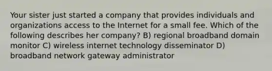 Your sister just started a company that provides individuals and organizations access to the Internet for a small fee. Which of the following describes her company? B) regional broadband domain monitor C) wireless internet technology disseminator D) broadband network gateway administrator