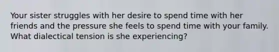 Your sister struggles with her desire to spend time with her friends and the pressure she feels to spend time with your family. What dialectical tension is she experiencing?