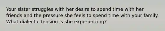 Your sister struggles with her desire to spend time with her friends and the pressure she feels to spend time with your family. What dialectic tension is she experiencing?