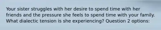 Your sister struggles with her desire to spend time with her friends and the pressure she feels to spend time with your family. What dialectic tension is she experiencing? Question 2 options: