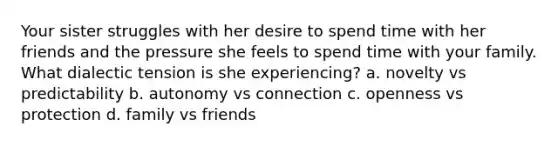 Your sister struggles with her desire to spend time with her friends and the pressure she feels to spend time with your family. What dialectic tension is she experiencing? a. novelty vs predictability b. autonomy vs connection c. openness vs protection d. family vs friends