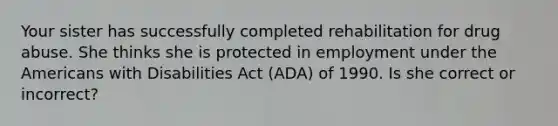 Your sister has successfully completed rehabilitation for drug abuse. She thinks she is protected in employment under the Americans with Disabilities Act (ADA) of 1990. Is she correct or incorrect?