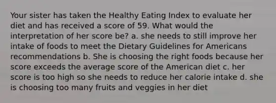 Your sister has taken the Healthy Eating Index to evaluate her diet and has received a score of 59. What would the interpretation of her score be? a. she needs to still improve her intake of foods to meet the Dietary Guidelines for Americans recommendations b. She is choosing the right foods because her score exceeds the average score of the American diet c. her score is too high so she needs to reduce her calorie intake d. she is choosing too many fruits and veggies in her diet