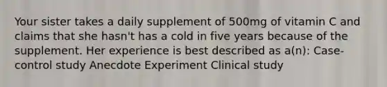 Your sister takes a daily supplement of 500mg of vitamin C and claims that she hasn't has a cold in five years because of the supplement. Her experience is best described as a(n): Case-control study Anecdote Experiment Clinical study