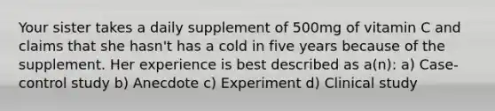 Your sister takes a daily supplement of 500mg of vitamin C and claims that she hasn't has a cold in five years because of the supplement. Her experience is best described as a(n): a) Case-control study b) Anecdote c) Experiment d) Clinical study