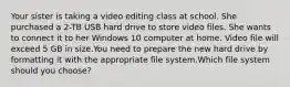 Your sister is taking a video editing class at school. She purchased a 2-TB USB hard drive to store video files. She wants to connect it to her Windows 10 computer at home. Video file will exceed 5 GB in size.You need to prepare the new hard drive by formatting it with the appropriate file system.Which file system should you choose?