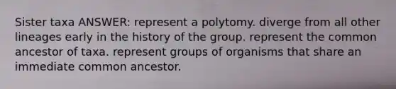 Sister taxa ANSWER: represent a polytomy. diverge from all other lineages early in the history of the group. represent the common ancestor of taxa. represent groups of organisms that share an immediate common ancestor.