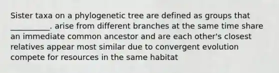 Sister taxa on a phylogenetic tree are defined as groups that __________. arise from different branches at the same time share an immediate common ancestor and are each other's closest relatives appear most similar due to convergent evolution compete for resources in the same habitat