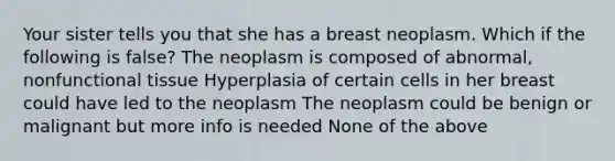 Your sister tells you that she has a breast neoplasm. Which if the following is false? The neoplasm is composed of abnormal, nonfunctional tissue Hyperplasia of certain cells in her breast could have led to the neoplasm The neoplasm could be benign or malignant but more info is needed None of the above