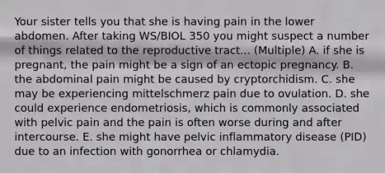 Your sister tells you that she is having pain in the lower abdomen. After taking WS/BIOL 350 you might suspect a number of things related to the reproductive tract... (Multiple) A. if she is pregnant, the pain might be a sign of an ectopic pregnancy. B. the abdominal pain might be caused by cryptorchidism. C. she may be experiencing mittelschmerz pain due to ovulation. D. she could experience endometriosis, which is commonly associated with pelvic pain and the pain is often worse during and after intercourse. E. she might have pelvic inflammatory disease (PID) due to an infection with gonorrhea or chlamydia.