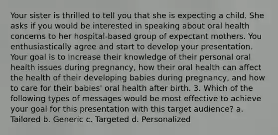 Your sister is thrilled to tell you that she is expecting a child. She asks if you would be interested in speaking about oral health concerns to her hospital-based group of expectant mothers. You enthusiastically agree and start to develop your presentation. Your goal is to increase their knowledge of their personal oral health issues during pregnancy, how their oral health can affect the health of their developing babies during pregnancy, and how to care for their babies' oral health after birth. 3. Which of the following types of messages would be most effective to achieve your goal for this presentation with this target audience? a. Tailored b. Generic c. Targeted d. Personalized